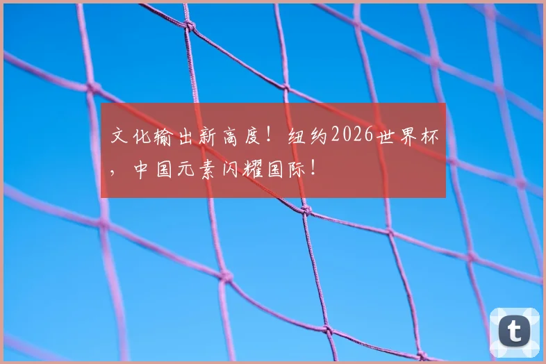 文化输出新高度！纽约2026世界杯，中国元素闪耀国际！