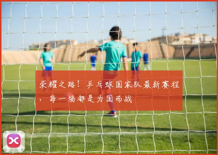 荣耀之路！乒乓球国家队最新赛程，每一场都是为国而战