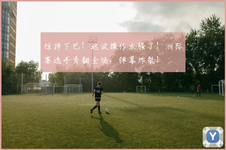 惊掉下巴！这波操作太骚了！洲际赛选手秀翻全场，弹幕炸裂！