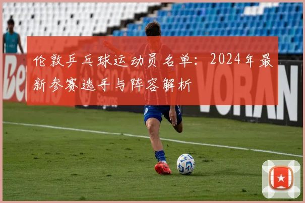 伦敦乒乓球运动员名单：2024年最新参赛选手与阵容解析