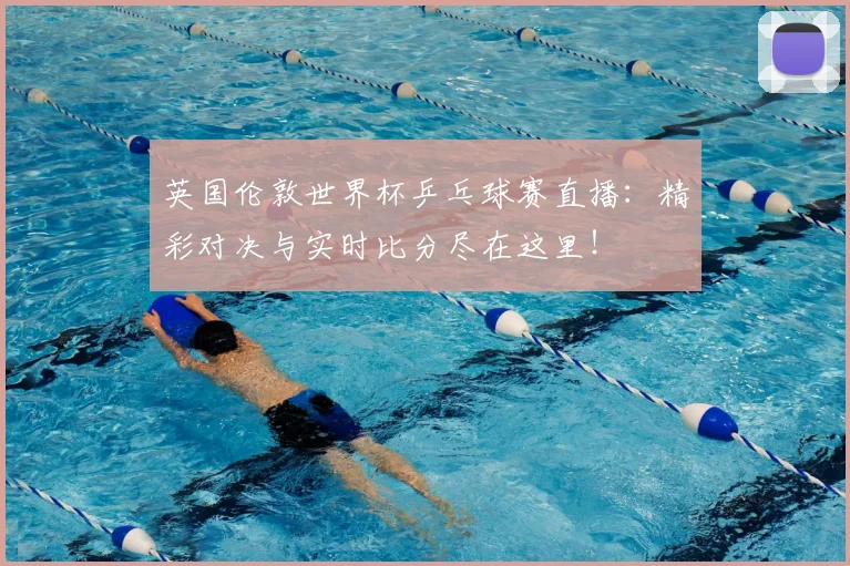 英国伦敦世界杯乒乓球赛直播：精彩对决与实时比分尽在这里！
