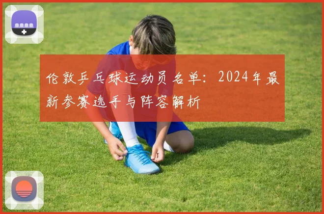 伦敦乒乓球运动员名单：2024年最新参赛选手与阵容解析