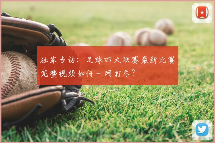 独家专访:足球四大联赛最新比赛完整视频如何一网打尽?