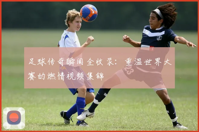 足球传奇瞬间全收录：重温世界大赛的燃情视频集锦
