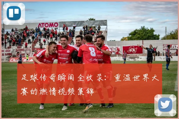 足球传奇瞬间全收录：重温世界大赛的燃情视频集锦