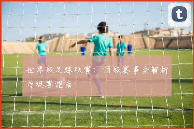世界级足球联赛：顶级赛事全解析与观赛指南